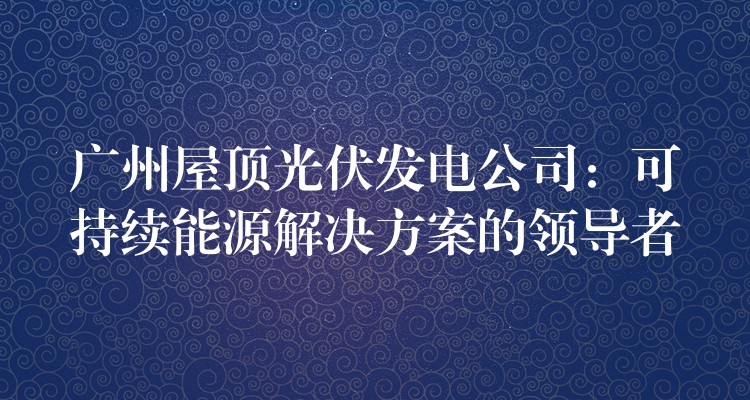 广州屋顶光伏发电公司：可持续能源解决方案的领导者