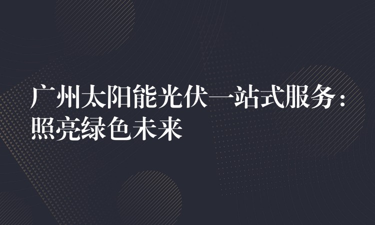 广州太阳能光伏一站式服务：照亮绿色未来