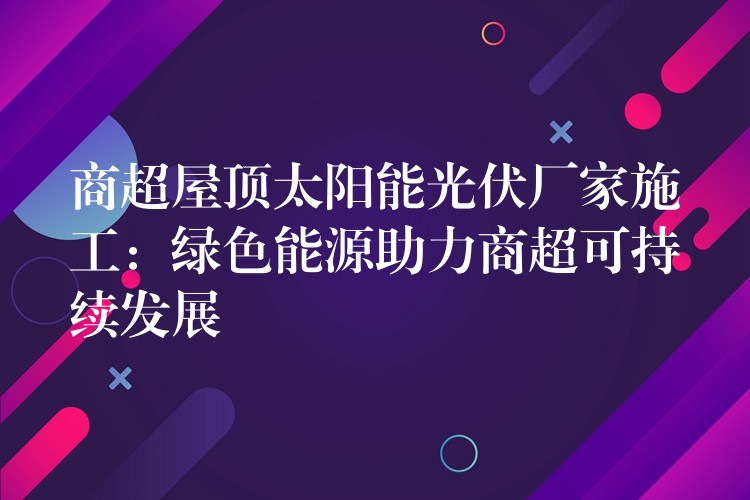 商超屋顶太阳能光伏厂家施工：绿色能源助力商超可持续发展