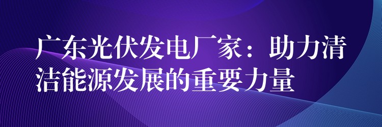 广东光伏发电厂家：助力清洁能源发展的重要力量