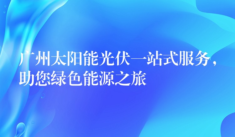 广州太阳能光伏一站式服务，助您绿色能源之旅