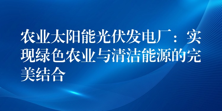 农业太阳能光伏发电厂：实现绿色农业与清洁能源的完美结合