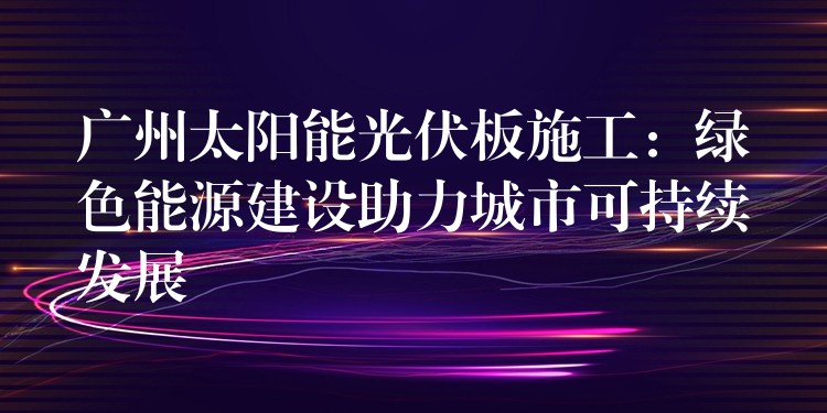 广州太阳能光伏板施工：绿色能源建设助力城市可持续发展