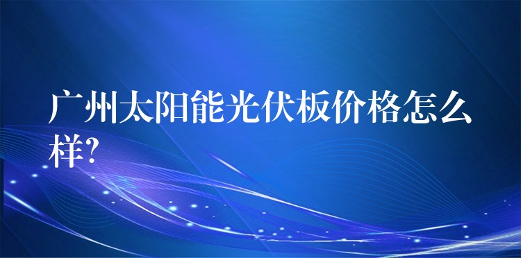 广州太阳能光伏板价格怎么样？