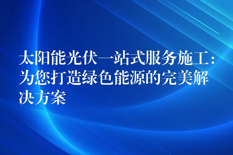 太阳能光伏一站式服务施工：为您打造绿色能源的完美解决方案