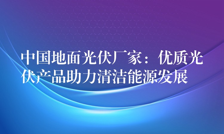 中国地面光伏厂家：优质光伏产品助力清洁能源发展