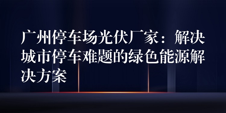 广州停车场光伏厂家：解决城市停车难题的绿色能源解决方案