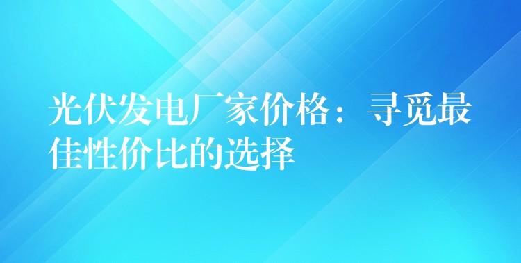 光伏发电厂家价格：寻觅最佳性价比的选择