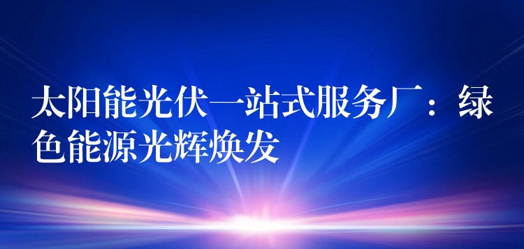 太阳能光伏一站式服务厂：绿色能源光辉焕发