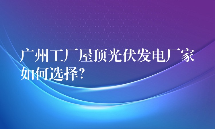 广州工厂屋顶光伏发电厂家如何选择？