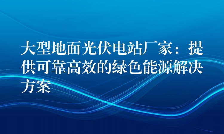 大型地面光伏电站厂家：提供可靠高效的绿色能源解决方案