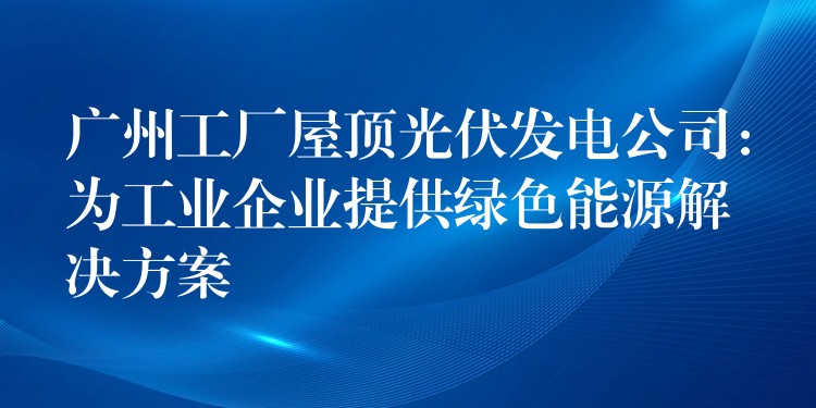 广州工厂屋顶光伏发电公司：为工业企业提供绿色能源解决方案