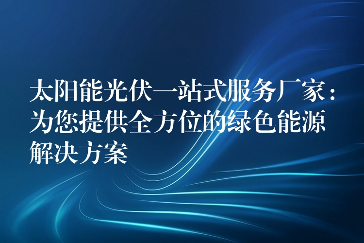 太阳能光伏一站式服务厂家：为您提供全方位的绿色能源解决方案