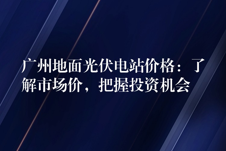 广州地面光伏电站价格：了解市场价，把握投资机会