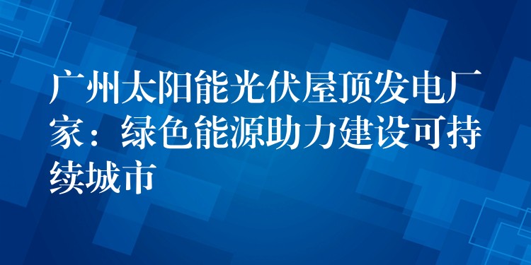 广州太阳能光伏屋顶发电厂家：绿色能源助力建设可持续城市