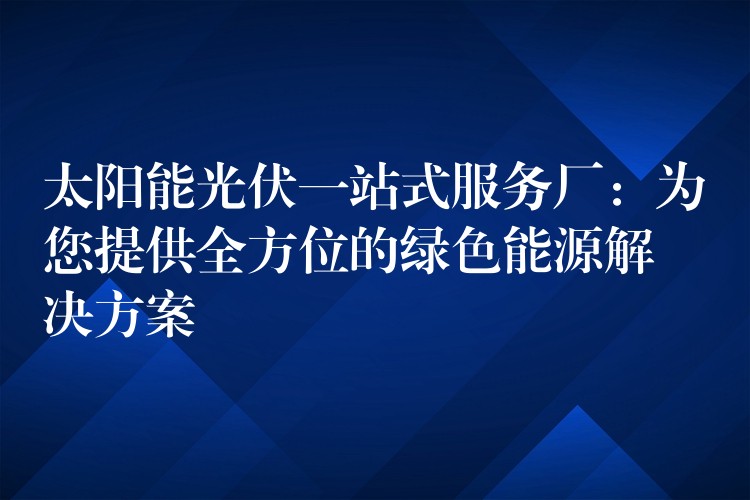 太阳能光伏一站式服务厂：为您提供全方位的绿色能源解决方案