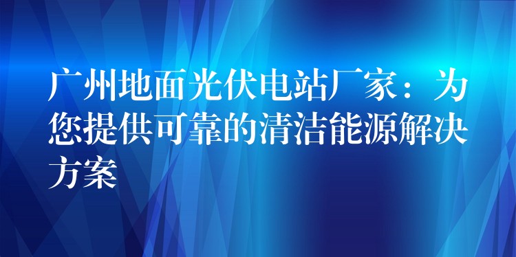 广州地面光伏电站厂家：为您提供可靠的清洁能源解决方案