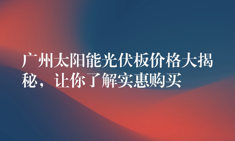 广州太阳能光伏板价格大揭秘，让你了解实惠购买