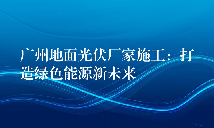 广州地面光伏厂家施工：打造绿色能源新未来