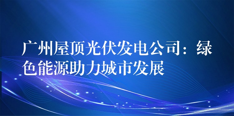 广州屋顶光伏发电公司：绿色能源助力城市发展