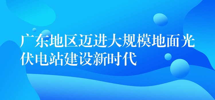 广东地区迈进大规模地面光伏电站建设新时代