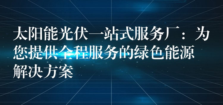 太阳能光伏一站式服务厂：为您提供全程服务的绿色能源解决方案