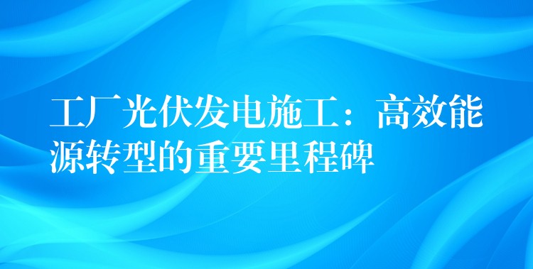 工厂光伏发电施工：高效能源转型的重要里程碑