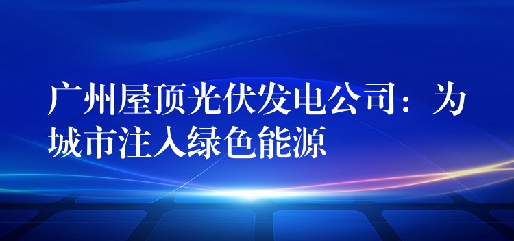 广州屋顶光伏发电公司：为城市注入绿色能源