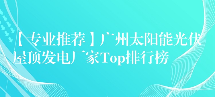 【专业推荐】广州太阳能光伏屋顶发电厂家Top排行榜