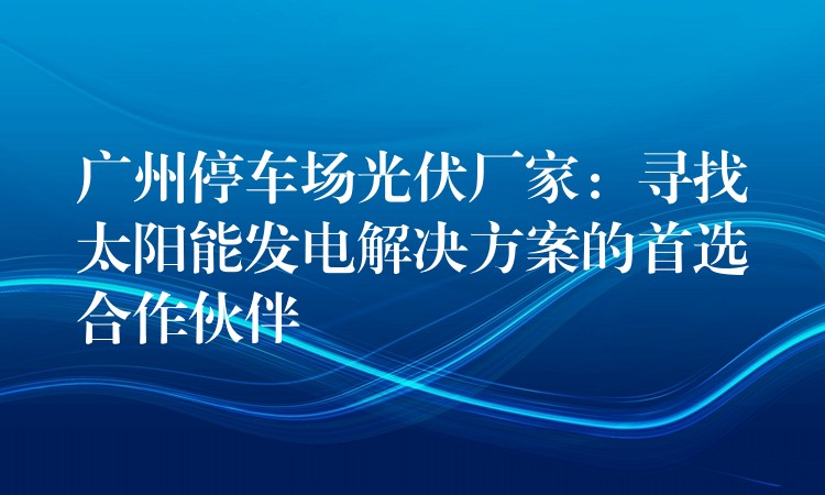 广州停车场光伏厂家：寻找太阳能发电解决方案的首选合作伙伴