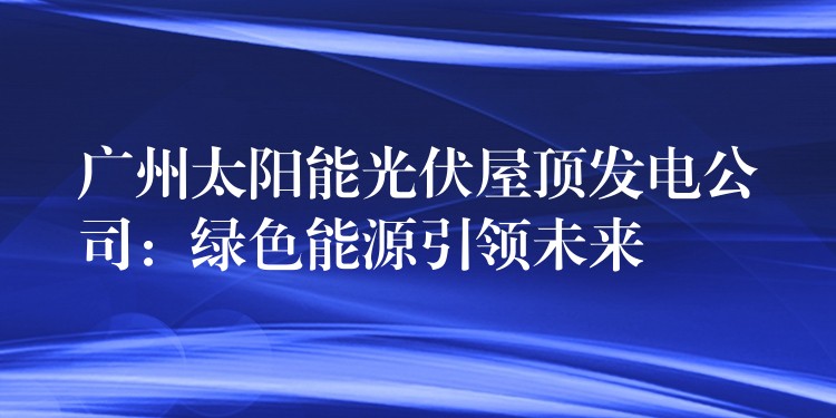 广州太阳能光伏屋顶发电公司：绿色能源引领未来