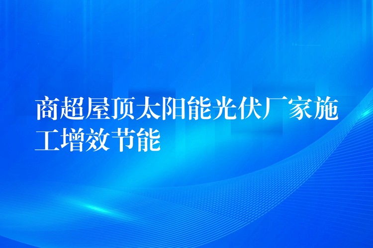 商超屋顶太阳能光伏厂家施工增效节能