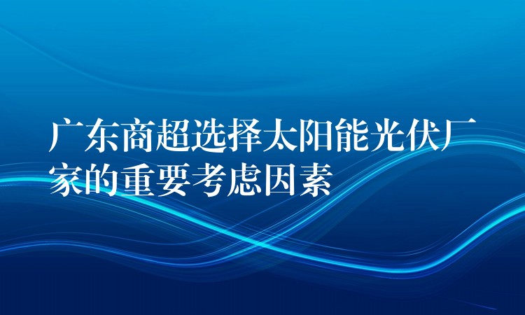 广东商超选择太阳能光伏厂家的重要考虑因素