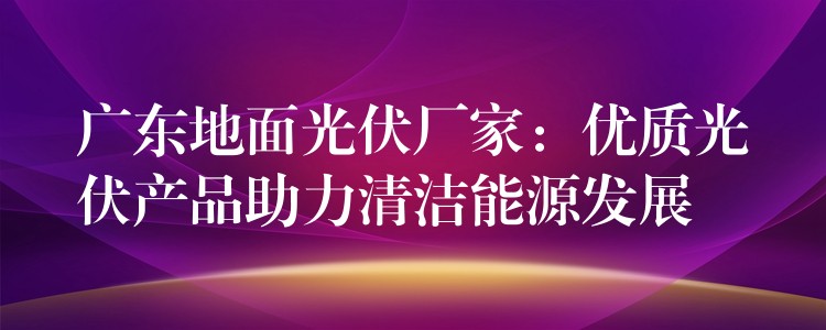 广东地面光伏厂家：优质光伏产品助力清洁能源发展