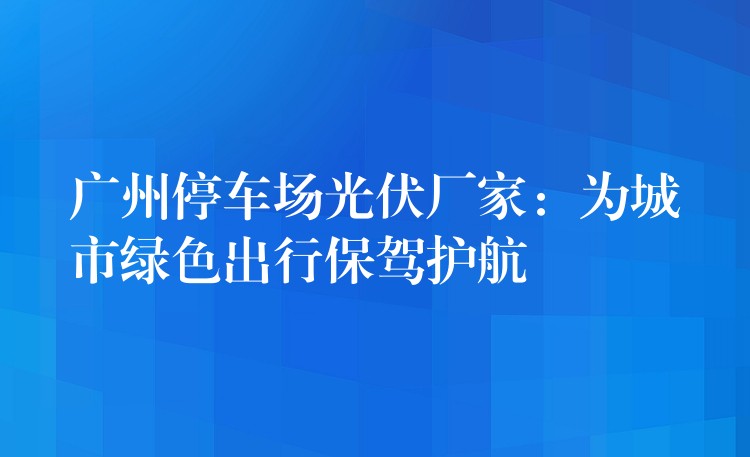 广州停车场光伏厂家：为城市绿色出行保驾护航