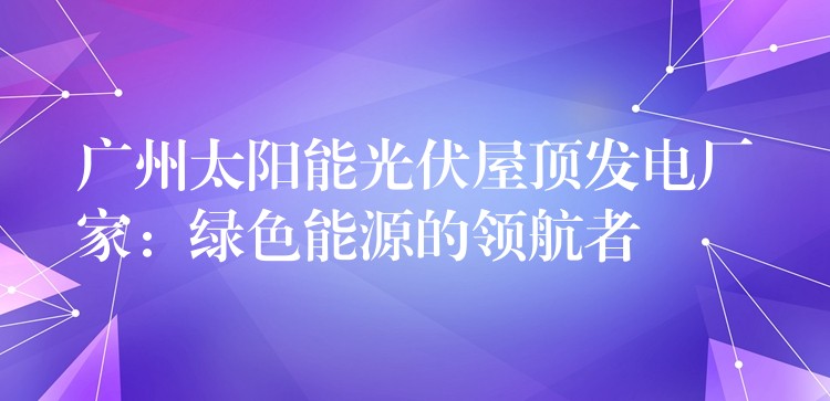 广州太阳能光伏屋顶发电厂家：绿色能源的领航者