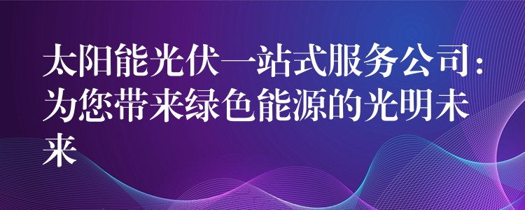 太阳能光伏一站式服务公司：为您带来绿色能源的光明未来