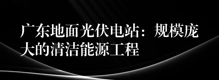 广东地面光伏电站：规模庞大的清洁能源工程