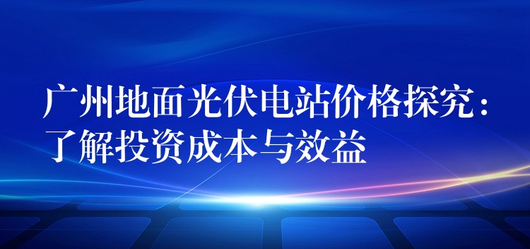 广州地面光伏电站价格探究：了解投资成本与效益