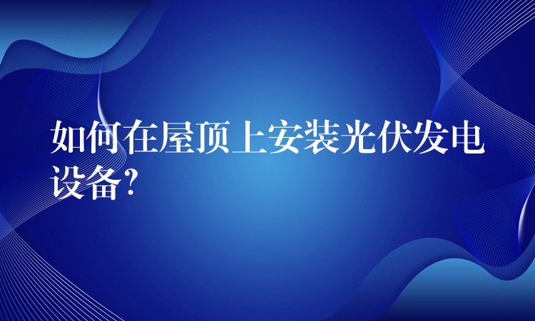 如何在屋顶上安装光伏发电设备？