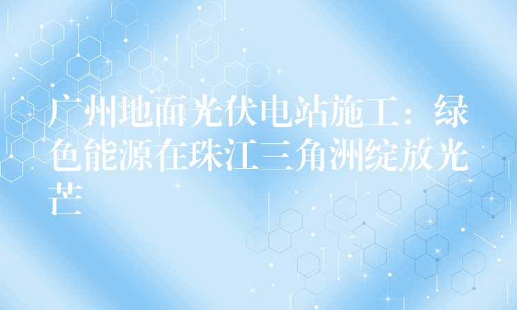 广州地面光伏电站施工：绿色能源在珠江三角洲绽放光芒