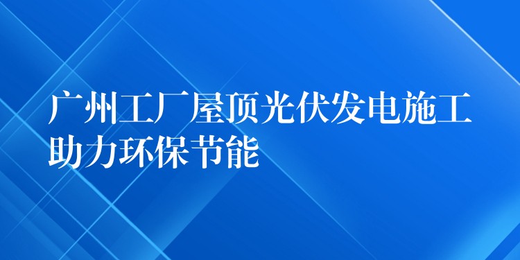 广州工厂屋顶光伏发电施工助力环保节能