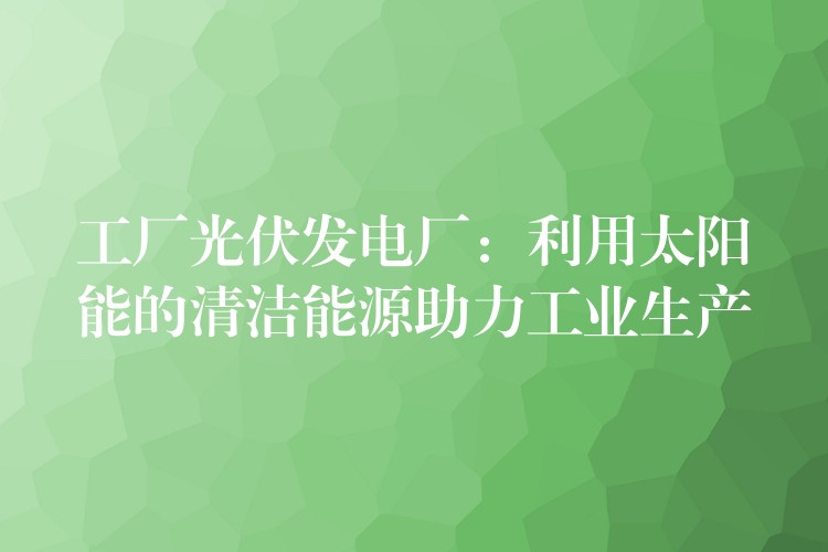 工厂光伏发电厂：利用太阳能的清洁能源助力工业生产