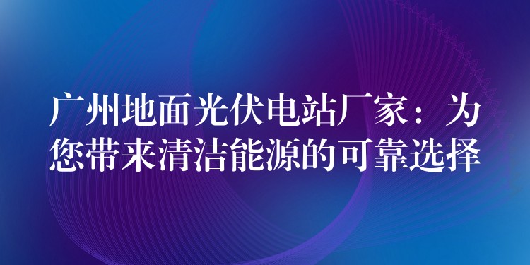 广州地面光伏电站厂家：为您带来清洁能源的可靠选择