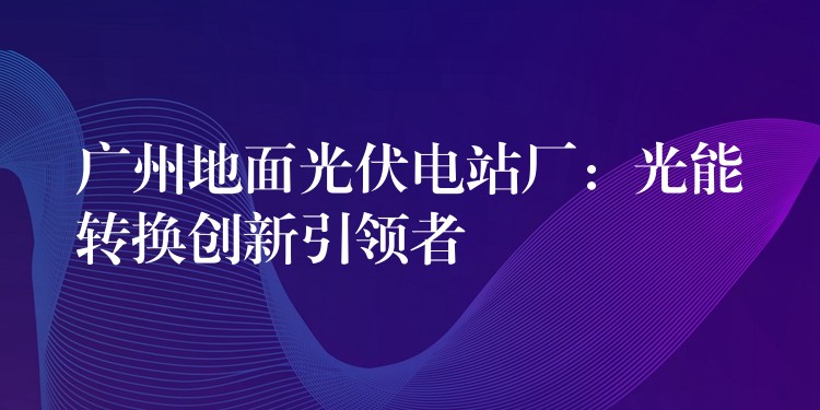 广州地面光伏电站厂：光能转换创新引领者