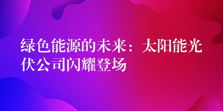 绿色能源的未来：太阳能光伏公司闪耀登场