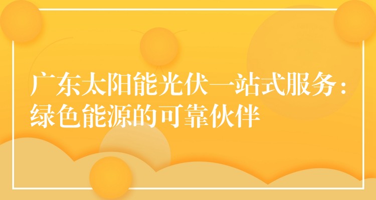 广东太阳能光伏一站式服务：绿色能源的可靠伙伴