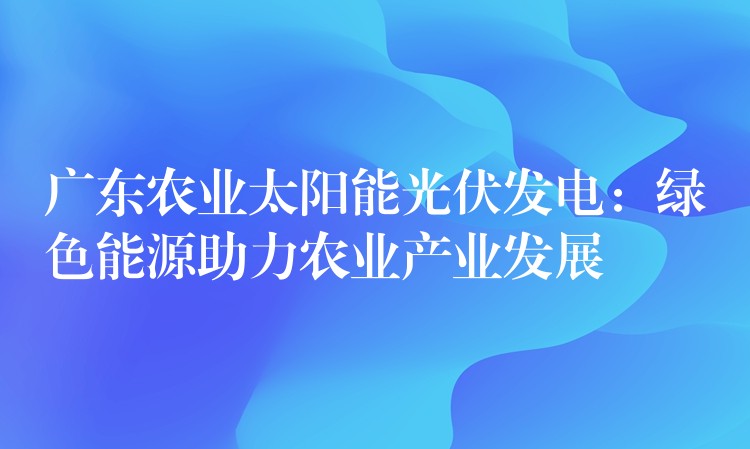 广东农业太阳能光伏发电：绿色能源助力农业产业发展