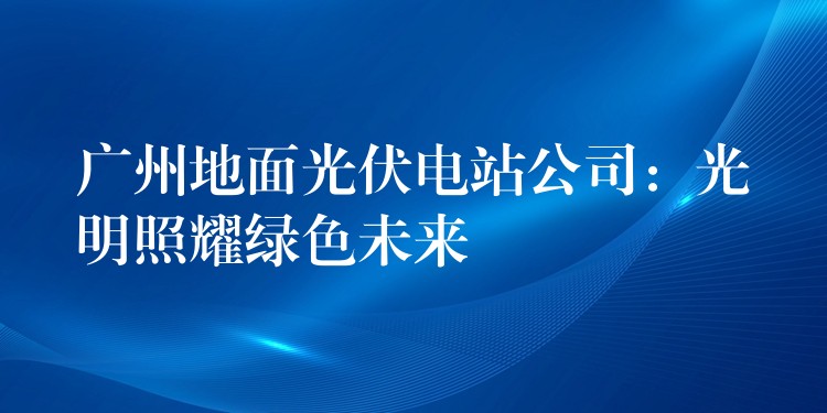 广州地面光伏电站公司：光明照耀绿色未来