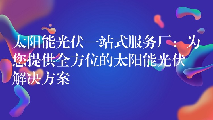 太阳能光伏一站式服务厂：为您提供全方位的太阳能光伏解决方案